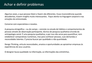 Achar e definir problemas

Algumas vezes, o que pessoas falam e fazem são diferentes. Essas inconsistências quando
descobertas, trazem insights muito interessantes. Fique atento na linguagem corporal e nas
emoções do entrevistado.

Converse com especialistas e novatos.

A pesquisa etnográfica – ou de campo – consiste no estudo de hábitos e comportamentos de
pessoas através de observação participante, técnica de pesquisa qualitativa oriunda da
antropologia social. É uma pesquisa qualitativa, e por isso não serve para quantificar, nem
estabelecer comparativos numéricos, mas para conhecer pessoas, suas demandas e
necessidades latentes. É preciso buscar por qualidade e não quantidade.

Design Thinking, articula necessidades, anseios e oportunidades ao aproximar empresas às
experiências de seus usuários.

O designer busca qualidade na informação, as informações das entrelinhas.
 
