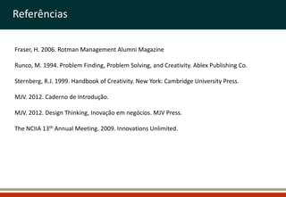 Referências

Fraser, H. 2006. Rotman Management Alumni Magazine

Runco, M. 1994. Problem Finding, Problem Solving, and Creativity. Ablex Publishing Co.

Sternberg, R.J. 1999. Handbook of Creativity. New York: Cambridge University Press.

MJV. 2012. Caderno de Introdução.

MJV. 2012. Design Thinking, Inovação em negócios. MJV Press.

The NCIIA 13th Annual Meeting. 2009. Innovations Unlimited.
 