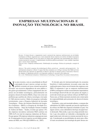 EMPRESAS MULTINACIONAIS   E I NOVAÇÃO   TECNOLÓGICA   NO   BRASIL



          EMPRESAS MULTINACIONAIS E
       INOVAÇÃO TECNOLÓGICA NO BRASIL




                                                                       SÉRGIO QUEIROZ
                                                                 RUY   DEQUADROS CARVALHO




                   Resumo: O artigo discute o engajamento atual e potencial das empresas multinacionais em atividades
                   tecnológicas no Brasil. Argumenta que a maior propensão dessas empresas em realizar atividades de pesquisa
                   e desenvolvimento (P&D) fora de seus países de origem pode representar uma oportunidade para reforçar o
                   sistema nacional de inovação. A implementação de políticas públicas pertinentes é uma condição importante
                   para o sucesso dessa empreitada.
                   Palavras-chave: Empresas multinacionais. Globalização da tecnologia. Políticas de promoção e atração de
                   P&D.

                   Abstract: The article examines the technological efforts carried out – presently and prospectively – by
                   multinational enterprises in Brazil. It argues that these enterprises are willing to increase their R&D activities
                   abroad which may represent an opportunity to Brazil to develop its national system of innovation. However,
                   the adoption of appropriate policies is an important condition to succeed in this endeavour.
                   Key words: Multinational enterprises. Globalization of technology. Foreign Direct Investment related policies.




         os anos recentes, vem-se consolidando no Brasil                             O elevado grau de internacionalização da economia

N        a percepção de que é preciso corrigir um dese-
         quilíbrio existente em nosso sistema nacional de
inovação: sua excessiva dependência do setor público e
                                                                                 brasileira é tradicionalmente invocado como uma das
                                                                                 explicações para o baixo envolvimento das empresas com
                                                                                 P&D. O argumento é que as empresas multinacionais
dos gastos governamentais. O fraco engajamento das em-                           (EMNs) estrangeiras seriam essencialmente importadoras
presas em atividades tecnológicas, particularmente em                            de tecnologia desenvolvida em seus países de origem, e
pesquisa e desenvolvimento (P&D), é hoje visto como um                           assim não teriam por que realizar esforços de P&D local.
problema que a política de ciência, tecnologia e inovação                        Nesse caso, as firmas nacionais arcariam com a maior parte
(C,T&I) precisa resolver. Dados de pesquisas realizadas                          da responsabilidade pela promoção do desenvolvimento
recentemente, como a Pesquisa Industrial da Inovação                             tecnológico.
Tecnológica – Pintec (do Instituto Brasileiro de Geogra-                             Entretanto, como será mostrado adiante, o conjunto das
fia e Estatística – IBGE) e a Pesquisa de Atividade Eco-                         subsidiárias de EMNs responde por parcela significativa
nômica Paulista – Paep (da Fundação Sistema Estadual                             do esforço em P&D das empresas instaladas no país. Em
de Análise de Dados – Seade), revelam que apenas 14%                             alguns setores, essas subsidiárias têm hoje um papel mui-
das empresas inovadoras realizaram P&D contínuo em                               to destacado. Mais ainda, o que esse artigo pretende mos-
2000 (4,4% do total de empresas industriais da Pintec).                          trar é que elas podem ser induzidas a desempenhar um
Ou que apenas 180 empresas industriais empregavam mais                           papel ainda mais relevante no sistema nacional de inova-
de 10 empregados de nível superior em atividades perma-                          ção. Considerando as possibilidades de atrair para o Bra-
nentes de P&D, em 1996 (QUADROS et al., 2003).                                   sil mais investimento em tecnologia da parte dessas em-



SÃO PAULO EM PERSPECTIVA, v. 19, n. 2, p.51-59, abr./jun. 2005              51
 