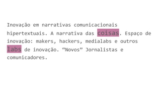 Inovação em narrativas comunicacionais
hipertextuais. A narrativa das coisas. Espaço de
inovação: makers, hackers, medialabs e outros
labs de inovação. “Novos” Jornalistas e
comunicadores.
 