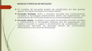 MODELOS E PRÁTICAS DE INOVAÇÃO
 Os modelos de inovação podem ser classificados em dois grandes
grupos: inovação fechada e inovação aberta.
 inovação fechada, limita o processo inovador aos conhecimentos,
conexões e tecnologias desenvolvidos dentro das organizações, sem
participação de instituições externas ou outras empresas no processo.
 inovação aberta, considera como parte do processo inovador também
o conhecimento e tecnologias externos aos da organização com
objetivo inovador e sugere o envolvimento de universidades, outras
organizações parceiras, do mercado através dos consumidores,
fornecedores e do canal de distribuição.
 