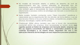  No modelo de inovação aberta, a prática do desenho do funil de
desenvolvimento tem seu universo estendido às dimensões fora da
organização, o que possibilita não apenas uma infinidade de novas criações,
mas também gera a necessidade de maior controle e definições objetivas
relacionando o processo criativo às estratégias de mercado e econômicas da
organização.
 Neste modelo, também conhecido como “Open innovation” ressalta-se a
capacidade que as organizações têm de articular, de forma efetiva, o uso de
seus recursos internos e recursos externos (ideias, competências, projetos, infra-
estrutura, tecnologias, capital, dentre outros).
 Chesbrough (2006) afirma também que criar e inovar são necessidades
constantes dentro das empresas. Estas necessidades se tornam ainda mais
urgentes quando se tratam de empresas com inovação aberta, empresas que
têm seu negócio concentrado em fabricar e comercializar produtos de alto
conteúdo tecnológico e, ao mesmo tempo, dependem dos usos e das
aplicações intensivas de tecnologias em seus respectivos processos produtivos.
 