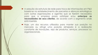  A adoção da estrutura de rede para troca de informações em P&D
baseia-se no estabelecimento de parcerias e alianças estratégicas
com outras organizações e agentes que se fizerem necessários
para que a empresa possa satisfazer e/ou antecipar as
necessidades de seus clientes, de acordo com o segmento onde
está inserida.
 Hoje, um dos recursos utilizados para manter sua posição no
mercado ou atingir uma posição almejada é a realização
constante de inovações, seja de produtos, serviços, processos ou
organizacionais.
 
