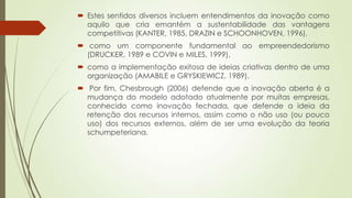  Estes sentidos diversos incluem entendimentos da inovação como
aquilo que cria emantém a sustentabilidade das vantagens
competitivas (KANTER, 1985, DRAZIN e SCHOONHOVEN, 1996),
 como um componente fundamental ao empreendedorismo
(DRUCKER, 1989 e COVIN e MILES, 1999),
 como a implementação exitosa de ideias criativas dentro de uma
organização (AMABILE e GRYSKIEWICZ, 1989).
 Por fim, Chesbrough (2006) defende que a inovação aberta é a
mudança do modelo adotado atualmente por muitas empresas,
conhecido como inovação fechada, que defende a ideia da
retenção dos recursos internos, assim como o não uso (ou pouco
uso) dos recursos externos, além de ser uma evolução da teoria
schumpeteriana.
 