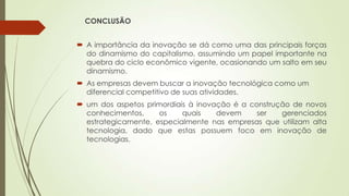 CONCLUSÃO
 A importância da inovação se dá como uma das principais forças
do dinamismo do capitalismo, assumindo um papel importante na
quebra do ciclo econômico vigente, ocasionando um salto em seu
dinamismo.
 As empresas devem buscar a inovação tecnológica como um
diferencial competitivo de suas atividades.
 um dos aspetos primordiais à inovação é a construção de novos
conhecimentos, os quais devem ser gerenciados
estrategicamente, especialmente nas empresas que utilizam alta
tecnologia, dado que estas possuem foco em inovação de
tecnologias.
 