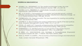 REFERÊNCIAS BIBLIOGRÁFICAS
 AMABILE, T.M., GRYSKIEWICZ, S.S. The creative environment scales: the work
environment inventory. Creativity Research Journal, 1989, v.2, p.231-54.
 AMORIM, M.C.S.; FREDERICO, R., Criatividade, inovação e controle nas
organizações. XXXII ENANPAD, 2008.
 BELL, M. & PAVITT, K. Technological accumulation and industrial growth: contrasts
between developed and developing countries. Industrial and corporate change, vol
2, n 2, Oxford University Press, 1993, pp. 157-210.
 CHESBROUGH, H.W. Open Innovation: The new imperative for creating and profiting
From. Harvard Business, 2006.
 COOPER, R. G. Benchmarking new product performance: results of the best pratices
study. European Management Journal, 1998, v.16, n.1, p.1-17.
 COVIN, J.G, MILES, M.P. Corporate entrepreneurship and the pursuit of competitive
advantage. Entrepreneurship:theory and practice,Spring, 1999, p.47-63.
 DI BENEDETTO, C.A. Identifying the key success factors in new product launch.
Journal of Product Innovation Management, 1996, v.16, p.530–544.
 DI SERIO, L.C.; VASCONCELOS, M.A. Estratégia e Competitividade Empresarial:
Inovação e criação de valor. 1ª. Edição. São Paulo. Saraiva, 2009.
 DOSI, G.; PAVITT, K. & SOETE, L. The economics of technical change and international
trade. London: Harvester Wheastsheaf, 1990.
 