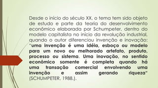 Desde o início do século XX, o tema tem sido objeto
de estudo e parte da teoria do desenvolvimento
econômico elaborada por Schumpeter, dentro do
modelo capitalista no início da revolução industrial,
quando o autor diferenciou invenção e inovação:
“uma invenção é uma idéia, esboço ou modelo
para um novo ou melhorado artefato, produto,
processo ou sistema. Uma inovação, no sentido
econômico somente é completa quando há
uma transação comercial envolvendo uma
invenção e assim gerando riqueza“
(SCHUMPETER, 1988.).
 