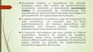  Shumpeter enfatiza a importância das grandes
empresas como pilar central do desenvolvimento
econômico, mediante a denominada acumulação
criativa e acumulação de conhecimentos não
transferíveis em determinados mercados tecnológicos e
principalmente da capacidade de inovação.
 o desenvolvimento econômico surge de mudanças da
vida econômica, um processo que se inicia
espontaneamente, de maneira descontínua, sem
imposições, com iniciativa própria, criando pré-
requisitos para novos desenvolvimentos.
 A inovação tecnológica cria uma ruptura no sistema
econômico, tirando-a do estado de equilíbrio,
alterando, desta forma, padrões de produção e
criando diferenciação para as empresas. Ela representa
papel central na questão do desenvolvimento
econômico regional e de um país.
 