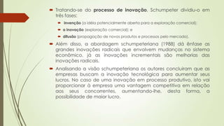  Tratando-se do processo de inovação, Schumpeter dividiu-o em
três fases:
 invenção (a idéia potencialmente aberta para a exploração comercial);
 a inovação (exploração comercial); e
 difusão (propagação de novos produtos e processos pelo mercado).
 Além disso, a abordagem schumpeteriana (1988) dá ênfase as
grandes inovações radicais que envolvem mudanças no sistema
econômico, já as inovações incrementais são melhorias das
inovações radicais.
 Analisando a visão schumpeteriana os autores concluiram que as
empresas buscam a inovação tecnológica para aumentar seus
lucros. No caso de uma inovação em processo produtivo, isto vai
proporcionar à empresa uma vantagem competitiva em relação
aos seus concorrentes, aumentando-lhe, desta forma, a
possibilidade de maior lucro.
 