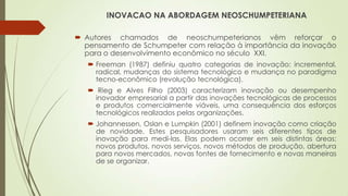 INOVACAO NA ABORDAGEM NEOSCHUMPETERIANA
 Autores chamados de neoschumpeterianos vêm reforçar o
pensamento de Schumpeter com relação à importância da inovação
para o desenvolvimento econômico no século XXI.
 Freeman (1987) definiu quatro categorias de inovação: incremental,
radical, mudanças do sistema tecnológico e mudança no paradigma
tecno-econômico (revolução tecnológica).
 Rieg e Alves Filho (2003) caracterizam inovação ou desempenho
inovador empresarial a partir das inovações tecnológicas de processos
e produtos comercialmente viáveis, uma consequência dos esforços
tecnológicos realizados pelas organizações.
 Johannessen, Oslan e Lumpkin (2001) definem inovação como criação
de novidade. Estes pesquisadores usaram seis diferentes tipos de
inovação para medi-las. Elas podem ocorrer em seis distintas áreas:
novos produtos, novos serviços, novos métodos de produção, abertura
para novos mercados, novas fontes de fornecimento e novas maneiras
de se organizar.
 