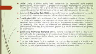  Druker (1989) a define como uma ferramenta do empresário para explorar
oportunidades, diferenciação. O processo de inovação tecnológica é um processo
incerto; em seu início, não é possível saber quais resultados serão alcançados, ou
seja, existe a presença de incertezas, uma vez que não há garantias de sucesso.
 Segundo O Manual de Oslo (2005), a inovação pode ser classificada como inovação
em produtos, inovação em processo e inovação em produto e em processo.
 Para Higgins (1995), a inovação pode ser classificada como inovação em produto,
que resulta em produtos novos ou serviços ou em melhorias dos produtos e serviços
existentes, inovação em processo, que resulta em processos melhorados, inovação
de marketing, que resulta na melhoria de elementos como produto, preço,
distribuição e mercado e inovação em gestão, que resulta em melhorias na gestão
da organização.
 Coimbatore Krishnarao Prahalad (2004), indiano nascido em 1941 e doutor em
administração de empresas pela Universidade de Harvard, conceitua inovação com
base na adoção de novas tecnologias que permitem aumentar a competitividade
da empresa no mercado.
 Para Tom Kelly, inovação é o resultado de um trabalho em equipe e significa ser
receptivo à cultura e tendências de mercado, aplicando conhecimento de maneira
a pensar o futuro e gerar produtos e serviços realmente diferenciados.
 