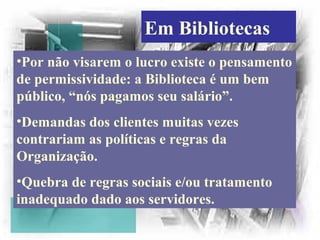 Em Bibliotecas
•Por não visarem o lucro existe o pensamento
de permissividade: a Biblioteca é um bem
público, “nós pagamos seu salário”.
•Demandas dos clientes muitas vezes
contrariam as políticas e regras da
Organização.
•Quebra de regras sociais e/ou tratamento
inadequado dado aos servidores.
 