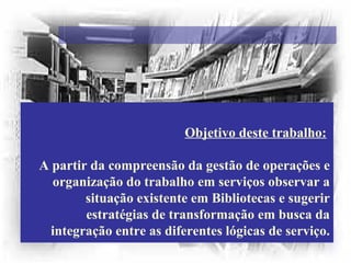 Objetivo deste trabalho:
A partir da compreensão da gestão de operações e
organização do trabalho em serviços observar a
situação existente em Bibliotecas e sugerir
estratégias de transformação em busca da
integração entre as diferentes lógicas de serviço.
 
