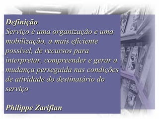 DefiniçãoDefinição
Serviço é uma organização e umaServiço é uma organização e uma
mobilização, a mais eficientemobilização, a mais eficiente
possível, de recursos parapossível, de recursos para
interpretar, compreender e gerar ainterpretar, compreender e gerar a
mudança perseguida nas condiçõesmudança perseguida nas condições
de atividade do destinatário dode atividade do destinatário do
serviçoserviço
Philippe ZarifianPhilippe Zarifian
 
