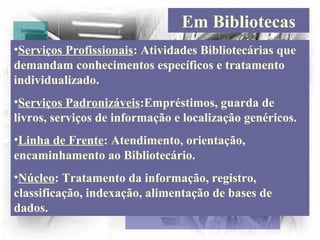Em Bibliotecas
•Serviços Profissionais: Atividades Bibliotecárias que
demandam conhecimentos específicos e tratamento
individualizado.
•Serviços Padronizáveis:Empréstimos, guarda de
livros, serviços de informação e localização genéricos.
•Linha de Frente: Atendimento, orientação,
encaminhamento ao Bibliotecário.
•Núcleo: Tratamento da informação, registro,
classificação, indexação, alimentação de bases de
dados.
 