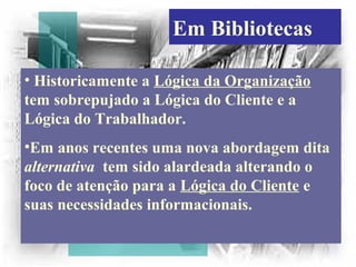 Em Bibliotecas
• Historicamente a Lógica da Organização
tem sobrepujado a Lógica do Cliente e a
Lógica do Trabalhador.
•Em anos recentes uma nova abordagem dita
alternativa tem sido alardeada alterando o
foco de atenção para a Lógica do Cliente e
suas necessidades informacionais.
 