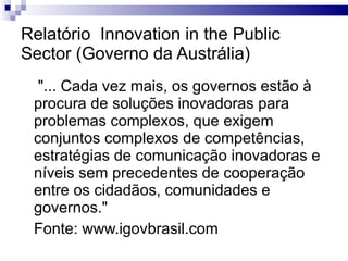 Relatório  Innovation in the Public Sector (Governo da Austrália) "... Cada vez mais, os governos estão à procura de soluções inovadoras para  problemas complexos, que exigem conjuntos complexos de competências, estratégias de comunicação inovadoras e níveis sem precedentes de cooperação entre os cidadãos, comunidades e governos." Fonte: www.igovbrasil.com 