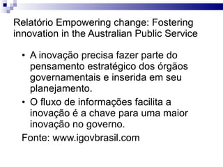 Relatório Empowering change: Fostering innovation in the Australian Public Service A inovação precisa fazer parte do pensamento estratégico dos órgãos governamentais e inserida em seu planejamento. O fluxo de informações facilita a inovação é a chave para uma maior inovação no governo. Fonte: www.igovbrasil.com 