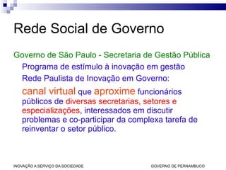 Rede Social de Governo Governo de São Paulo - Secretaria de Gestão Pública Programa de estímulo à inovação em gestão Rede Paulista de Inovação em Governo:  canal virtual  que  aproxime  funcionários públicos de  diversas secretarias, setores e especializações , interessados em discutir problemas e co-participar da complexa tarefa de reinventar o setor público. 