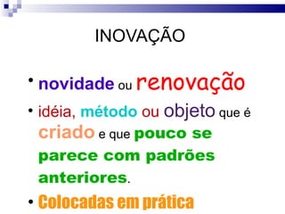 INOVAÇÃO  novidade  ou  renovação idéia,  método  ou  objeto  que é  criado  e que  pouco se parece com padrões anteriores .  Colocadas em prática 