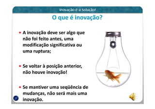O que é inovação?

     A inovação deve ser algo que
     não foi feito antes, uma
     modificação significativa ou
     uma ruptura;

     Se voltar à posição anterior,
     não houve inovação!

     Se mantiver uma seqüência de
     mudanças, não será mais uma
17
     inovação.
 