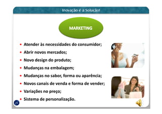 Atender às necessidades do consumidor;
     Abrir novos mercados;
     Novo design do produto;
     Mudanças na embalagem;
     Mudanças no sabor, forma ou aparência;
     Novos canais de venda e forma de vender;
     Variações no preço;
     Sistema de personalização.
25
 