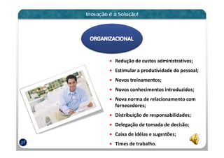 Redução de custos administrativos;
     Estimular a produtividade do pessoal;
     Novos treinamentos;
     Novos conhecimentos introduzidos;
     Nova norma de relacionamento com
     fornecedores;
     Distribuição de responsabilidades;
     Delegação de tomada de decisão;
     Caixa de idéias e sugestões;
27   Times de trabalho.
 