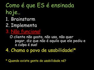 Como é que ES é ensinada hoje..BrainstormImplementaNão funciona!O cliente não gosta, não usa, não quer pagar, diz que não é aquilo que ele pediu e a culpa é sua!Chama o povo de usabilidade!** Quando existe gente de usabilidade né?