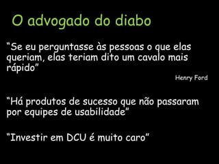 O advogado do diabo“Se eu perguntasse às pessoas o que elas queriam, elas teriam dito um cavalo mais rápido”Henry Ford“Há produtos de sucesso que não passaram por equipes de usabilidade”“Investir em DCU é muito caro”