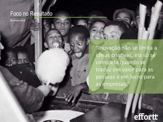 Foco no Resultado 
Business value 
“Inovação não se limita a 
ideias criativas, ela só se 
completa quando se 
traduz em valor para as 
pessoas e em lucro para 
as empresas.” 
 