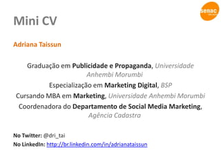 Mini CVAdriana TaissunGraduação em Publicidade e Propaganda, Universidade Anhembi MorumbiEspecialização em Marketing Digital, BSPCursando MBA em Marketing, Universidade Anhembi MorumbiCoordenadora do Departamento de Social Media Marketing, Agência CadastraNo Twitter: @dri_taiNo LinkedIn: http://br.linkedin.com/in/adrianataissun