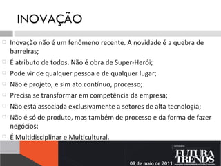 INOVAÇÃO Inovação não é um fenômeno recente. A novidade é a quebra de barreiras; É atributo de todos. Não é obra de Super-Herói; Pode vir de qualquer pessoa e de qualquer lugar; Não é projeto, e sim ato contínuo, processo; Precisa se transformar em competência da empresa; Não está associada exclusivamente a setores de alta tecnologia;   Não é só de produto, mas também de processo e da forma de fazer negócios; É Multidisciplinar e Multicultural.  