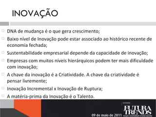 INOVAÇÃO DNA de mudança é o que gera crescimento; Baixo nível de Inovação pode estar associado ao histórico recente de economia fechada; Sustentabilidade empresarial depende da capacidade de inovação; Empresas com muitos níveis hierárquicos podem ter mais dificuldade com inovação; A chave da inovação é a Criatividade. A chave da criatividade é pensar livremente; Inovação Incremental x Inovação de Ruptura; A matéria-prima da Inovação é o Talento. 