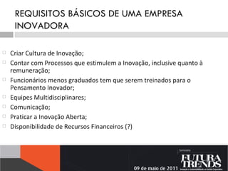 REQUISITOS BÁSICOS DE UMA EMPRESA INOVADORA Criar Cultura de Inovação; Contar com Processos que estimulem a Inovação, inclusive quanto à remuneração; Funcionários menos graduados tem que serem treinados para o Pensamento Inovador; Equipes Multidisciplinares; Comunicação;  Praticar a Inovação Aberta; Disponibilidade de Recursos Financeiros (?) 