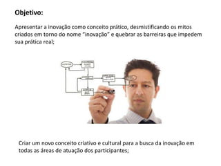 Objetivo:
Apresentar a inovação como conceito prático, desmistificando os mitos
criados em torno do nome “inovação” e quebrar as barreiras que impedem
sua prática real;




 Criar um novo conceito criativo e cultural para a busca da inovação em
 todas as áreas de atuação dos participantes;
 