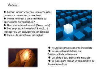 Ênfase:

 Porque inovar se tornou uma obsessão
para uns e um carma para outros
 Inovar no Brasil é uma realidade ou
apenas uma nomenclatura?
 Quem inova atualmente? [Cases reais]
 Sua empresa é inovadora? E você... é
inovador ou um seguidor de tendências?
 Ideias... Inspiração ou inovação?



                                     Neuroliderança e a mente inovadora
                                     Neurosustentabilidade e a
                                    Sustentabilidade Humana
                                     Desafios e paradigmas da inovação
                                     10 dicas para tornar-se competitivo de
                                    forma inovadora
 