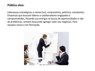 Público alvo:

Lideranças estratégicas e comerciais, empresários, políticos, estudantes.
Empresas que buscam líderes e colaboradores engajados e
comprometidos, focando sua energia na busca de oportunidades e não
de problemas, sempre buscando agregar valor aos negócios. Para
equipes novas e em formação.
 