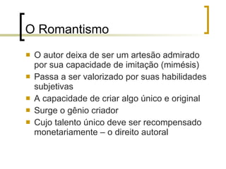 O Romantismo O autor deixa de ser um artesão admirado por sua capacidade de imitação (mimésis) Passa a ser valorizado por suas habilidades subjetivas A capacidade de criar algo único e original Surge o gênio criador Cujo talento único deve ser recompensado monetariamente – o direito autoral 