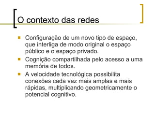 O contexto das redes Configuração de um novo tipo de espaço, que interliga de modo original o espaço público e o espaço privado.  Cognição compartilhada pelo acesso a uma memória de todos.  A velocidade tecnológica possibilita conexões cada vez mais amplas e mais rápidas, multiplicando geometricamente o potencial cognitivo. 