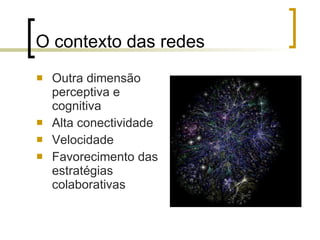O contexto das redes Outra dimensão perceptiva e cognitiva  Alta conectividade Velocidade Favorecimento das estratégias colaborativas 