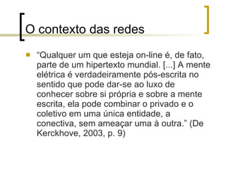 O contexto das redes “ Qualquer um que esteja on-line é, de fato, parte de um hipertexto mundial. [...] A mente elétrica é verdadeiramente pós-escrita no sentido que pode dar-se ao luxo de conhecer sobre si própria e sobre a mente escrita, ela pode combinar o privado e o coletivo em uma única entidade, a conectiva, sem ameaçar uma à outra.” (De Kerckhove, 2003, p. 9) 