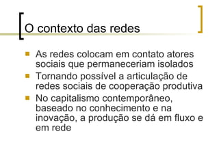 O contexto das redes As redes colocam em contato atores sociais que permaneceriam isolados Tornando possível a articulação de redes sociais de cooperação produtiva No capitalismo contemporâneo, baseado no conhecimento e na inovação, a produção se dá em fluxo e em rede 