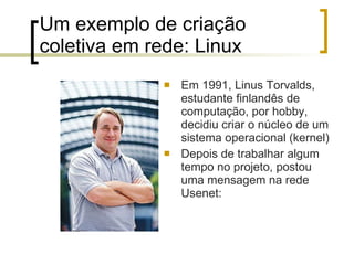 Um exemplo de criação coletiva em rede: Linux Em 1991, Linus Torvalds, estudante finlandês de computação, por hobby, decidiu criar o núcleo de um sistema operacional (kernel) Depois de trabalhar algum tempo no projeto, postou uma mensagem na rede Usenet: 