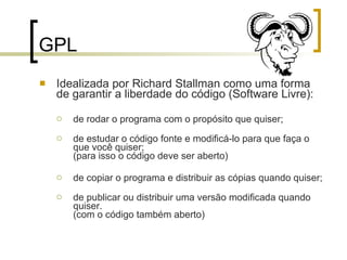 GPL Idealizada por Richard Stallman como uma forma de garantir a liberdade do código (Software Livre): de rodar o programa com o propósito que quiser; de estudar o código fonte e modificá-lo para que faça o que você quiser; (para isso o código deve ser aberto) de copiar o programa e distribuir as cópias quando quiser; de publicar ou distribuir uma versão modificada quando quiser.  (com o código também aberto) 