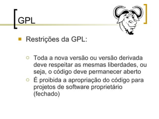 GPL Restrições da GPL: Toda a nova versão ou versão derivada deve respeitar as mesmas liberdades, ou seja, o código deve permanecer aberto É proibida a apropriação do código para projetos de software proprietário (fechado) 