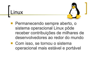Linux  Permanecendo sempre aberto, o sistema operacional Linux pôde receber contribuições de milhares de desenvolvedores ao redor do mundo Com isso, se tornou o sistema operacional mais estável e portável 