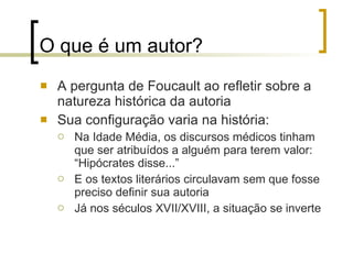 O que é um autor? A pergunta de Foucault ao refletir sobre a natureza histórica da autoria Sua configuração varia na história: Na Idade Média, os discursos médicos tinham que ser atribuídos a alguém para terem valor: “Hipócrates disse...” E os textos literários circulavam sem que fosse preciso definir sua autoria Já nos séculos XVII/XVIII, a situação se inverte 