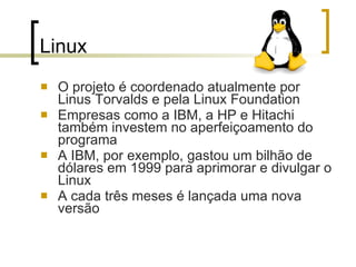 Linux  O projeto é coordenado atualmente por Linus Torvalds e pela Linux Foundation Empresas como a IBM, a HP e Hitachi também investem no aperfeiçoamento do programa A IBM, por exemplo, gastou um bilhão de dólares em 1999 para aprimorar e divulgar o Linux A cada três meses é lançada uma nova versão 
