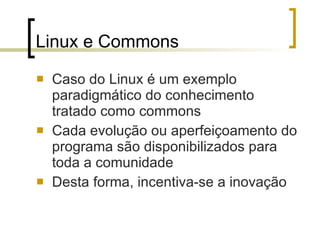 Linux e Commons Caso do Linux é um exemplo paradigmático do conhecimento tratado como commons Cada evolução ou aperfeiçoamento do programa são disponibilizados para toda a comunidade  Desta forma, incentiva-se a inovação 