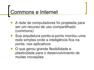 Commons e Internet A rede de computadores foi projetada para ser um recurso de uso compartilhado (commons) Sua arquitetura ponto-a-ponto montou uma rede simples onde a inteligência fica na ponta, nos aplicativos O que gerou grande flexibilidade e plasticidade para o desenvolvimento de muitas inovações 